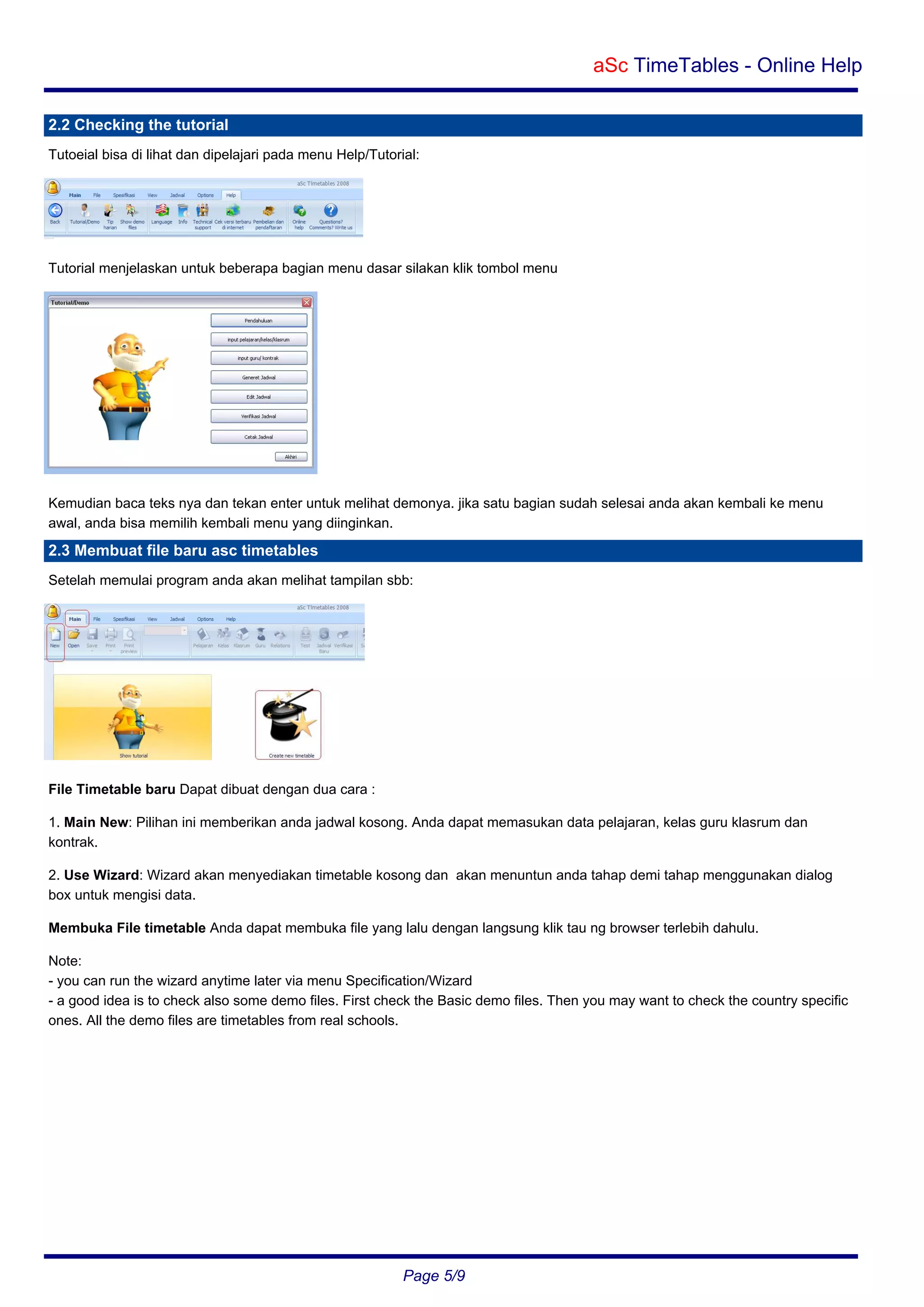 aSc TimeTables - Online Help
2.2 Checking the tutorial
Tutoeial bisa di lihat dan dipelajari pada menu Help/Tutorial:

Tutorial menjelaskan untuk beberapa bagian menu dasar silakan klik tombol menu

Kemudian baca teks nya dan tekan enter untuk melihat demonya. jika satu bagian sudah selesai anda akan kembali ke menu
awal, anda bisa memilih kembali menu yang diinginkan.

2.3 Membuat file baru asc timetables
Setelah memulai program anda akan melihat tampilan sbb:

File Timetable baru Dapat dibuat dengan dua cara :
1. Main New: Pilihan ini memberikan anda jadwal kosong. Anda dapat memasukan data pelajaran, kelas guru klasrum dan
kontrak.
2. Use Wizard: Wizard akan menyediakan timetable kosong dan akan menuntun anda tahap demi tahap menggunakan dialog
box untuk mengisi data.
Membuka File timetable Anda dapat membuka file yang lalu dengan langsung klik tau ng browser terlebih dahulu.
Note:
- you can run the wizard anytime later via menu Specification/Wizard
- a good idea is to check also some demo files. First check the Basic demo files. Then you may want to check the country specific
ones. All the demo files are timetables from real schools.

Page 5/9

 