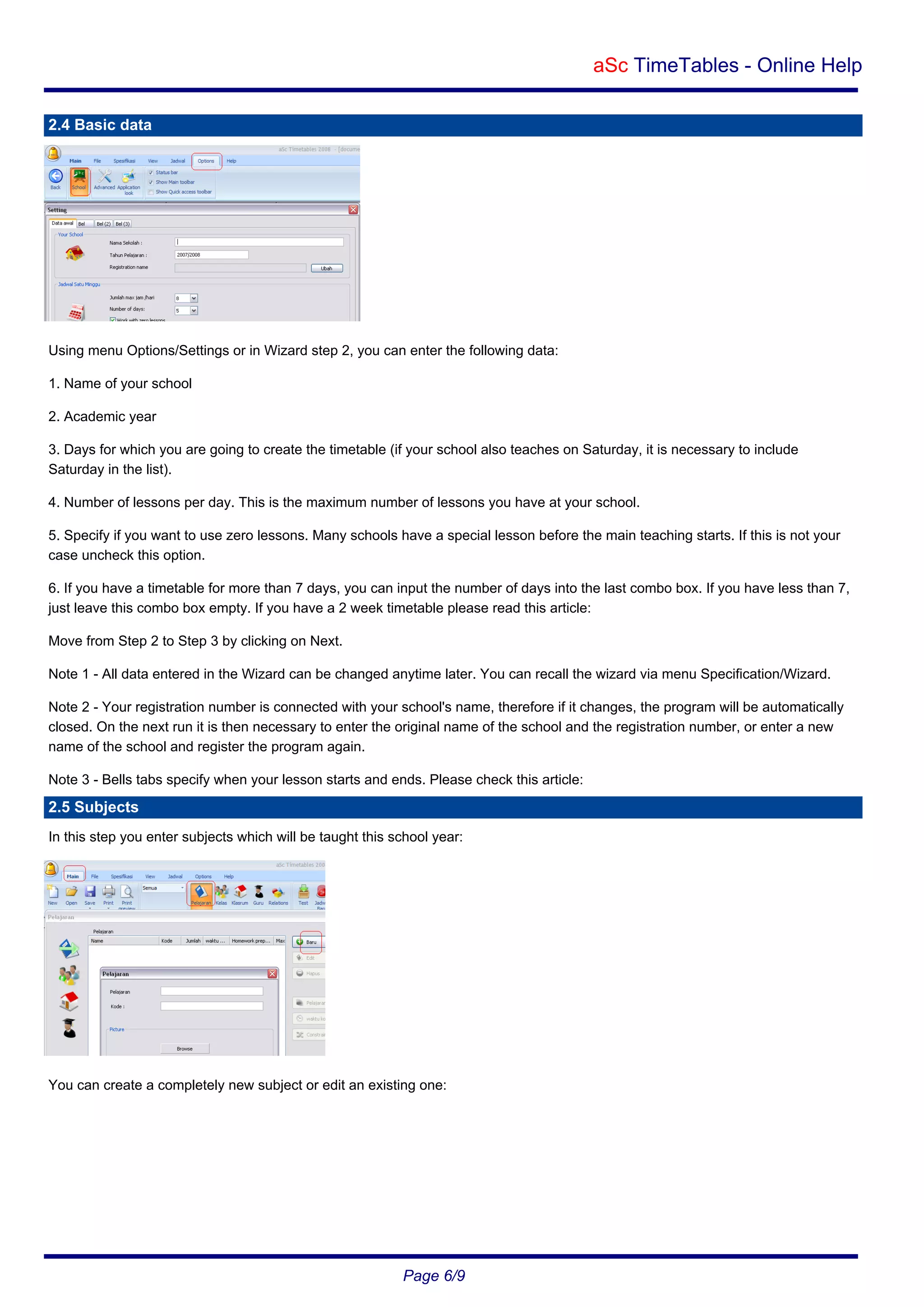 aSc TimeTables - Online Help
2.4 Basic data

Using menu Options/Settings or in Wizard step 2, you can enter the following data:
1. Name of your school
2. Academic year
3. Days for which you are going to create the timetable (if your school also teaches on Saturday, it is necessary to include
Saturday in the list).
4. Number of lessons per day. This is the maximum number of lessons you have at your school.
5. Specify if you want to use zero lessons. Many schools have a special lesson before the main teaching starts. If this is not your
case uncheck this option.
6. If you have a timetable for more than 7 days, you can input the number of days into the last combo box. If you have less than 7,
just leave this combo box empty. If you have a 2 week timetable please read this article:
Move from Step 2 to Step 3 by clicking on Next.
Note 1 - All data entered in the Wizard can be changed anytime later. You can recall the wizard via menu Specification/Wizard.
Note 2 - Your registration number is connected with your school's name, therefore if it changes, the program will be automatically
closed. On the next run it is then necessary to enter the original name of the school and the registration number, or enter a new
name of the school and register the program again.
Note 3 - Bells tabs specify when your lesson starts and ends. Please check this article:

2.5 Subjects
In this step you enter subjects which will be taught this school year:

You can create a completely new subject or edit an existing one:

Page 6/9

 