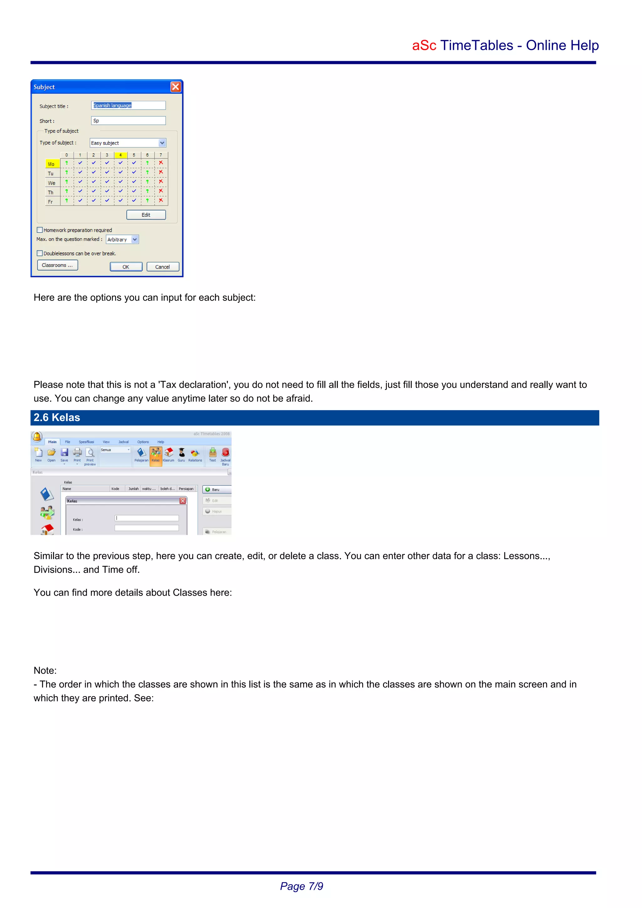 aSc TimeTables - Online Help

Here are the options you can input for each subject:

Please note that this is not a 'Tax declaration', you do not need to fill all the fields, just fill those you understand and really want to
use. You can change any value anytime later so do not be afraid.

2.6 Kelas

Similar to the previous step, here you can create, edit, or delete a class. You can enter other data for a class: Lessons...,
Divisions... and Time off.
You can find more details about Classes here:

Note:
- The order in which the classes are shown in this list is the same as in which the classes are shown on the main screen and in
which they are printed. See:

Page 7/9

 