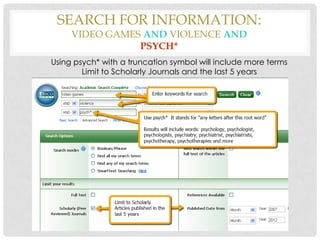 SEARCH FOR INFORMATION:
VIDEO GAMES AND VIOLENCE AND
PSYCH*

Using psych* with a truncation symbol will include more terms
Limit to Scholarly Journals and the last 5 years

 