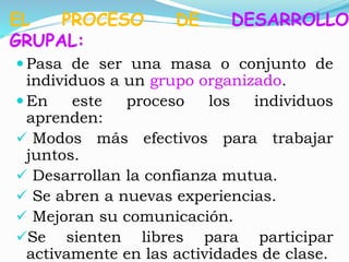 EL PROCESO DE DESARROLLO 
GRUPAL: 
 Pasa de ser una masa o conjunto de 
individuos a un grupo organizado. 
En este proceso los individuos 
aprenden: 
 Modos más efectivos para trabajar 
juntos. 
 Desarrollan la confianza mutua. 
 Se abren a nuevas experiencias. 
 Mejoran su comunicación. 
Se sienten libres para participar 
activamente en las actividades de clase. 
 