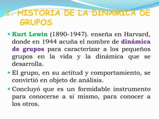 1. HISTORIA DE LA DINÁMICA DE 
GRUPOS 
 Kurt Lewin (1890-1947). enseña en Harvard, 
donde en 1944 acuña el nombre de dinámica 
de grupos para caracterizar a los pequeños 
grupos en la vida y la dinámica que se 
desarrolla. 
 El grupo, en su actitud y comportamiento, se 
convirtió en objeto de análisis. 
 Concluyó que es un formidable instrumento 
para conocerse a sí mismo, para conocer a 
los otros. 
 
