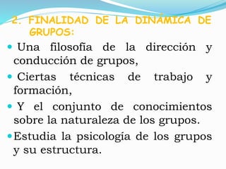 2. FINALIDAD DE LA DINÁMICA DE 
GRUPOS: 
 Una filosofía de la dirección y 
conducción de grupos, 
 Ciertas técnicas de trabajo y 
formación, 
 Y el conjunto de conocimientos 
sobre la naturaleza de los grupos. 
Estudia la psicología de los grupos 
y su estructura. 
 