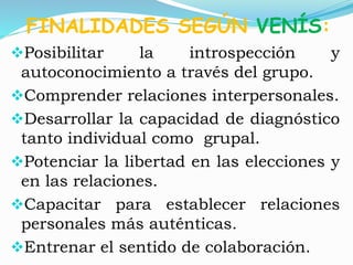 FINALIDADES SEGÚN VENÍS: 
Posibilitar la introspección y 
autoconocimiento a través del grupo. 
Comprender relaciones interpersonales. 
Desarrollar la capacidad de diagnóstico 
tanto individual como grupal. 
Potenciar la libertad en las elecciones y 
en las relaciones. 
Capacitar para establecer relaciones 
personales más auténticas. 
Entrenar el sentido de colaboración. 
 