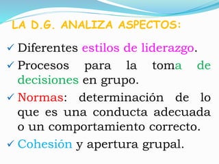 LA D.G. ANALIZA ASPECTOS: 
 Diferentes estilos de liderazgo. 
 Procesos para la toma de 
decisiones en grupo. 
 Normas: determinación de lo 
que es una conducta adecuada 
o un comportamiento correcto. 
 Cohesión y apertura grupal. 
 