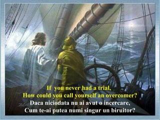 If you never had a trial,
How could you call yourself an overcomer?
  Daca niciodata nu ai avut o incercare,
Cum te-ai putea numi singur un biruitor?
 