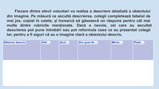 Fiecare dintre elevii voluntari va realiza o descriere detaliată a obiectului
din imagine. Pe măsură ce ascultă descrierea, colegii completează tabelul de
mai jos, copiat în caiete, i
ș încearcă să găsească un răspuns pentru cât mai
multe dintre rubricile men ionate.
ț Dacă e nevoie, cei care au ascultat
descrierea pot pune întrebări sau pot reformula ceea ce au prezentat colegii
lor, pentru a fi siguri că au o imagine clară a obiectului descris.
Obiectul descris Văd ... Aud ... Are gust de ... Miros ... Pipăi ...
 