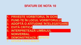 SFATURI DE NOTA 10
1. PRIVE TE
Ș VORBITORUL ÎN OCHI
2. PUNE-TE ÎN LOCUL VORBITORULUI
3. ADOPTĂ O ATITUDINE ÎN ELEGĂTOARE
Ț
4. EVITĂ CRITICA
5. INTERPRETEAZĂ LIMBAJUL
NONVERBAL
6. DEMONSTREAZĂ EMPATIE
7. OFERĂ FEED-BACK
 