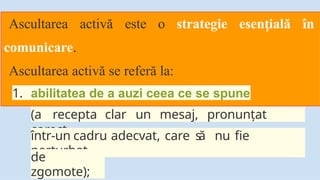 Ascultarea activă este o strategie esen ială
ț în
comunicare.
Ascultarea activă se referă la:
1. abilitatea de a auzi ceea ce se spune
(a recepta clar un mesaj, pronunțat
corect
într-un cadru adecvat, care s
ă nu fie
perturbat
de
zgomote);
 