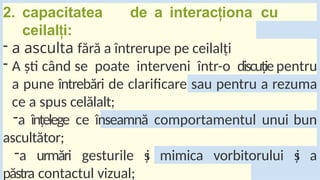 2. capacitatea de a interac iona
ț cu
ceilal i:
ț
- a asculta fără a întrerupe pe ceilalți
- A ști când se poate interveni într-o discuție pentru
a pune întrebări de clarificare sau pentru a rezuma
ce a spus celălalt;
-a înțelege ce înseamnă comportamentul unui bun
ascultător;
-a urmări gesturile ș
i mimica vorbitorului ș
i a
păstra contactul vizual;
 