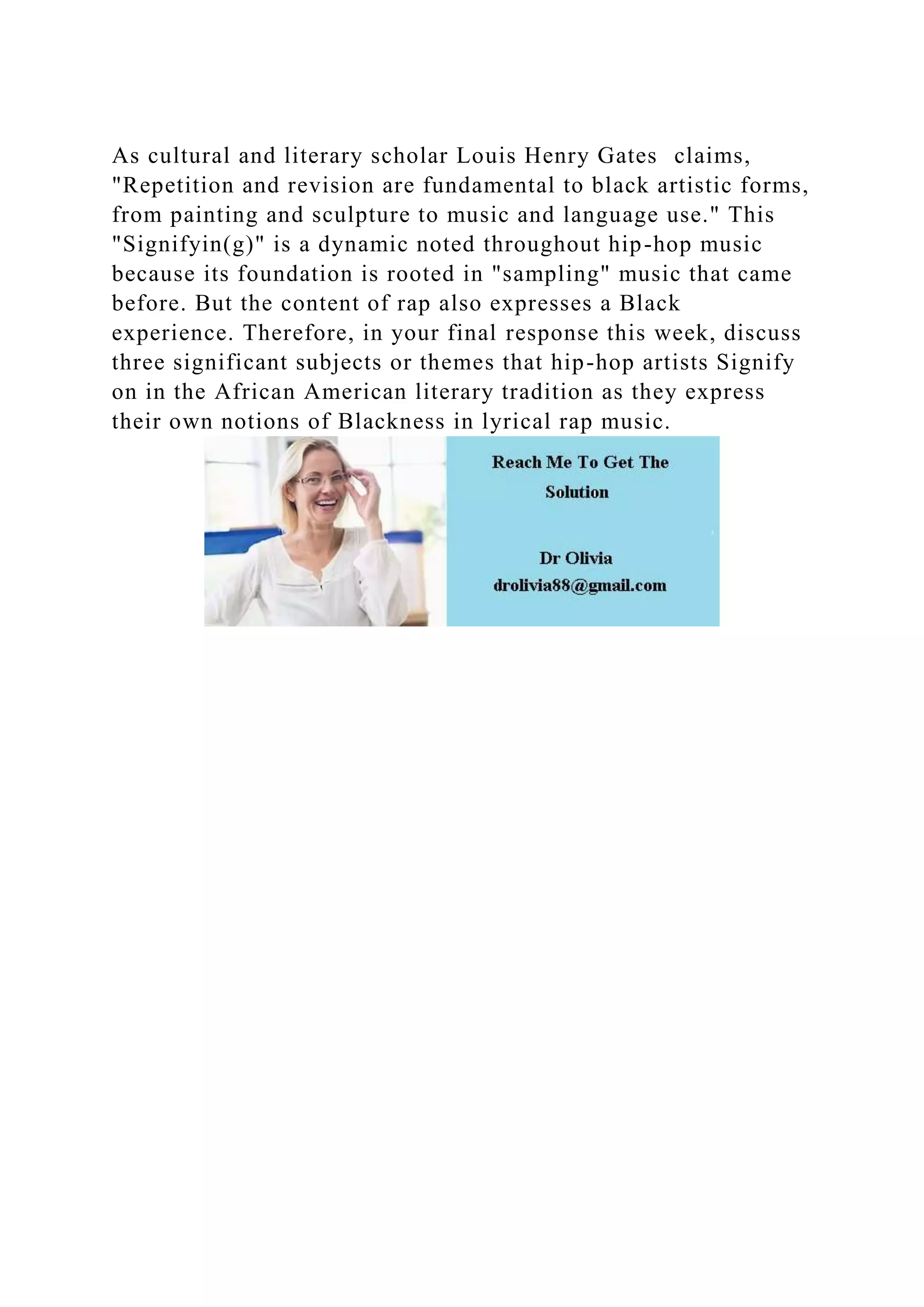 As cultural and literary scholar Louis Henry Gates claims,
"Repetition and revision are fundamental to black artistic forms,
from painting and sculpture to music and language use." This
"Signifyin(g)" is a dynamic noted throughout hip-hop music
because its foundation is rooted in "sampling" music that came
before. But the content of rap also expresses a Black
experience. Therefore, in your final response this week, discuss
three significant subjects or themes that hip-hop artists Signify
on in the African American literary tradition as they express
their own notions of Blackness in lyrical rap music.
 