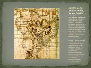 Arte indígena brasileira é a
arte produzida pelos povos
nativos do Brasil, antes e
depois da colonização
portuguesa, que iniciou-se no
século XVI. Considerando a
grande diversidade de tribos
indígenas no Brasil, pode-se
dizer que, em conjunto, elas
se destacam na arte da
cerâmica, do trançado e de
enfeites no corpo.
Quando Colombo chegou à
América, em 1492, encontrou
o continente habitado há
muito tempo por várias
civilizações e povos. Os
povos pré-colombianos
apresentavam
diferentes estágios de
desenvolvimento cultural e
material, classificados em
sociedades de
coletores/caçadores e
sociedades agrárias.
Arteindígena:
Astecas, Maias,
Incase Brasileira
 