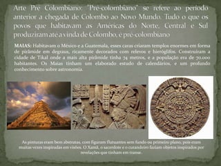 MAIAS: Habitavam o México e a Guatemala, esses caras criaram templos enormes em forma
de pirâmide em degraus, ricamente decorados com relevos e hieróglifos. Construíram a
cidade de Tikal onde a mais alta pirâmide tinha 74 metros, e a população era de 70.000
habitantes. Os Maias tinham um elaborado estudo de calendários, e um profundo
conhecimento sobre astronomia.
As pinturas eram bem abstratas, com figuram flutuantes sem fundo ou primeiro plano, pois eram
muitas vezes inspiradas em visões. O Xamã, o sacerdote e o curandeiro faziam objetos inspirados por
revelações que tinham em transe.
 