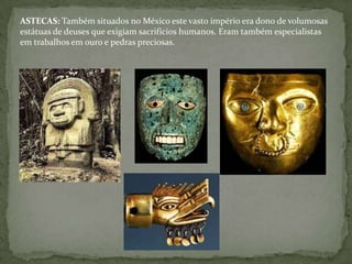 ASTECAS: Também situados no México este vasto império era dono de volumosas
estátuas de deuses que exigiam sacrifícios humanos. Eram também especialistas
em trabalhos em ouro e pedras preciosas.
 