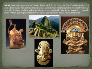 INCAS: Você já foi para Machu Picchu? Então vá! É lá, no Peru, que fica a "cidade perdida dos
Incas". Essa cidade bem conservada até hoje, é famosa pelos templos construídos em alvenaria, os
Incas são famosos também pelos trabalhos em metalurgia.O estilo inca clássico é o chamado
huaco-retrato, que surgiu no século V na cidade que estava aos pés da Huaca de la Luna.
 