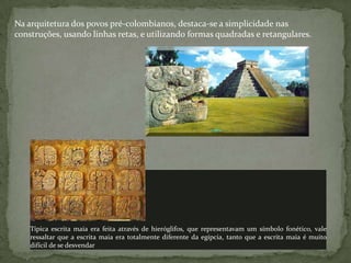 Na arquitetura dos povos pré-colombianos, destaca-se a simplicidade nas
construções, usando linhas retas, e utilizando formas quadradas e retangulares.
Típica escrita maia era feita através de hieróglifos, que representavam um símbolo fonético, vale
ressaltar que a escrita maia era totalmente diferente da egípcia, tanto que a escrita maia é muito
difícil de se desvendar
 