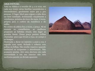 ARQUITETURA
Taba ou Aldeia é a reunião de 4 a 10 ocas, em
cada oca vivem várias famílias (ascendentes e
descendentes), geralmente entre 300 a 400
pessoas. O lugar ideal para erguer a taba deve
ser bem ventilado, dominando visualmente a
vizinhança, próxima de rios e da mata. A terra,
própria para o cultivo da mandioca e do
milho.
No centro da aldeia fica a ocara, a praça. Ali se
reunem os conselheiros, as mulheres
preparam as bebidas rituais, têm lugar as
grandes festas. Dessa praça partem trilhas
chamadas pucu que levam a roça, ao campo e
ao bosque.
Destinada a durar no máximo 5 anos a oca é
erguida com varas, fechada e coberta com
palhas ou folhas. Não recebe reparos e quando
inabitável os ocupantes a abandonam. Não
possuem janelas, têm uma abertura em cada
extremidade e em seu interior não tem
nenhuma parede ou divisão aparente.
 