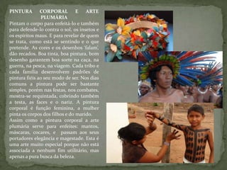PINTURA CORPORAL E ARTE
PLUMÁRIA
Pintam o corpo para enfeitá-lo e também
para defende-lo contra o sol, os insetos e
os espíritos maus. E para revelar de quem
se trata, como está se sentindo e o que
pretende. As cores e os desenhos ‘falam’,
dão recados. Boa tinta, boa pintura, bom
desenho garantem boa sorte na caça, na
guerra, na pesca, na viagem. Cada tribo e
cada família desenvolvem padrões de
pintura fiéis ao seu modo de ser. Nos dias
comuns a pintura pode ser bastante
simples, porém nas festas, nos combates,
mostra-se requintada, cobrindo também
a testa, as faces e o nariz. A pintura
corporal é função feminina, a mulher
pinta os corpos dos filhos e do marido.
Assim como a pintura corporal a arte
plumária serve para enfeites: mantos,
máscaras, cocares, e passam aos seus
portadores elegância e magestade. Esta é
uma arte muito especial porque não está
associada a nenhum fim utilitário, mas
apenas a pura busca da beleza.
 