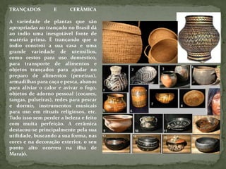 TRANÇADOS E CERÂMICA
A variedade de plantas que são
apropriadas ao trançado no Brasil dá
ao índio uma inesgotável fonte de
matéria prima. É trançando que o
índio constrói a sua casa e uma
grande variedade de utensílios,
como cestos para uso doméstico,
para transporte de alimentos e
objetos trançados para ajudar no
preparo de alimentos (peneiras),
armadilhas para caça e pesca, abanos
para aliviar o calor e avivar o fogo,
objetos de adorno pessoal (cocares,
tangas, pulseiras), redes para pescar
e dormir, instrumentos musicais
para uso em rituais religiosos, etc.
Tudo isso sem perder a beleza e feito
com muita perfeição. A cerâmica
destacou-se principalmente pela sua
utilidade, buscando a sua forma, nas
cores e na decoração exterior, o seu
ponto alto ocorreu na ilha de
Marajó.
 