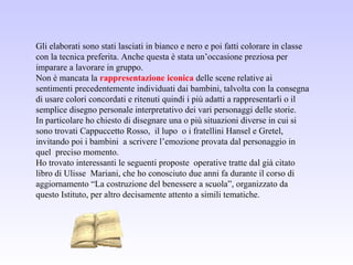 Gli elaborati sono stati lasciati in bianco e nero e poi fatti colorare in classe
con la tecnica preferita. Anche questa è stata un’occasione preziosa per
imparare a lavorare in gruppo.
Non è mancata la rappresentazione iconica delle scene relative ai
sentimenti precedentemente individuati dai bambini, talvolta con la consegna
di usare colori concordati e ritenuti quindi i più adatti a rappresentarli o il
semplice disegno personale interpretativo dei vari personaggi delle storie.
In particolare ho chiesto di disegnare una o più situazioni diverse in cui si
sono trovati Cappuccetto Rosso, il lupo o i fratellini Hansel e Gretel,
invitando poi i bambini a scrivere l’emozione provata dal personaggio in
quel preciso momento.
Ho trovato interessanti le seguenti proposte operative tratte dal già citato
libro di Ulisse Mariani, che ho conosciuto due anni fa durante il corso di
aggiornamento “La costruzione del benessere a scuola”, organizzato da
questo Istituto, per altro decisamente attento a simili tematiche.
 