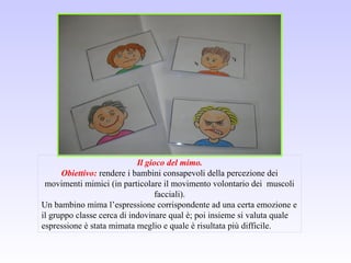 Il gioco del mimo.
Obiettivo: rendere i bambini consapevoli della percezione dei
movimenti mimici (in particolare il movimento volontario dei muscoli
facciali).
Un bambino mima l’espressione corrispondente ad una certa emozione e
il gruppo classe cerca di indovinare qual è; poi insieme si valuta quale
espressione è stata mimata meglio e quale è risultata più difficile.
 