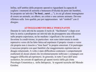 Infine, nell’ambito delle proposte operative riguardanti la capacità di
cogliere i momenti di serenità e benessere (Felicità) da parte dei bambini,
ho proposto un’attività (”Se fossi…sarei …”), in cui gli alunni immaginano
di essere un animale, un albero, un colore e una cartone animato. Devono
riflettere sulle loro qualità, per poi rappresentare tali “simboli” con il
disegno.
ATTEGGIAMENTO DELL’INSEGNANTE
Durante le varie attività ho assunto il ruolo di “facilitatore” e dopo aver
letto la storia o predisposto un’attività tale da presupporre una riflessione
sulle proprie esperienze, ne ho mediato i significati e ho cercato di
favorirne la condivisione; in particolare non sono intervenuta in modo
repressivo verso chi ha fatto fatica ad esprimere il proprio vissuto o verso
chi proprio non è riuscito a “tirar fuori” le proprie emozioni. Ciò purtroppo
è successo proprio con quei bambini che maggiormente esprimevano un
disagio relazionale. A volte è stato difficoltoso contenere i comportamenti
esuberanti di alcuni alunni che involontariamente inibivano i compagni con
maggior difficoltà ad esprimersi. In generale, in tutto l’arco dell’anno
scolastico, ho cercato di applicare gli spunti teorici della già citata
Psicologia Umanistica e, nella fattispecie, le seguenti tecniche del Metodo
Gordon:
 