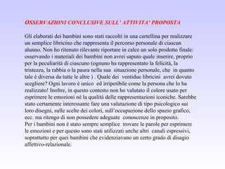 OSSERVAZIONI CONCLUSIVE SULL’ ATTIVITA’ PROPOSTA
Gli elaborati dei bambini sono stati raccolti in una cartellina per realizzare
un semplice libricino che rappresenta il percorso personale di ciascun
alunno. Non ho ritenuto rilevante riportare in calce un solo prodotto finale:
osservando i materiali dei bambini non avrei saputo quale inserire, proprio
per la peculiarità di ciascuno (ognuno ha rappresentato la felicità, la
tristezza, la rabbia o la paura nella sua situazione personale, che in quanto
tale è diversa da tutte le altre ) . Quale dei ventidue libricini avrei dovuto
scegliere? Ogni lavoro è unico ed irripetibile come la persona che lo ha
realizzato! Inoltre, in questo contesto non ho valutato il colore usato per
esprimere le emozioni né la qualità delle rappresentazioni iconiche. Sarebbe
stato certamente interessante fare una valutazione di tipo psicologico sui
loro disegni, sulle scelte dei colori, sull’occupazione dello spazio grafico,
ecc. ma ritengo di non possedere adeguate conoscenze in proposito.
Per i bambini non è stato sempre semplice trovare le parole per esprimere
le emozioni e per questo sono stati utilizzati anche altri canali espressivi,
soprattutto per quei bambini che evidenziavano un certo grado di disagio
affettivo-relazionale.
 