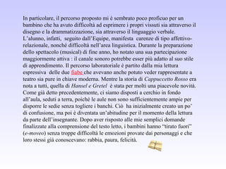 In particolare, il percorso proposto mi è sembrato poco proficuo per un
bambino che ha avuto difficoltà ad esprimere i propri vissuti sia attraverso il
disegno e la drammatizzazione, sia attraverso il linguaggio verbale.
L’alunno, infatti, seguito dall’Equipe, manifesta carenze di tipo affettivo-
relazionale, nonché difficoltà nell’area linguistica. Durante la preparazione
dello spettacolo (musical) di fine anno, ho notato una sua partecipazione
maggiormente attiva : il canale sonoro potrebbe esser più adatto al suo stile
di apprendimento. Il percorso laboratoriale è partito dalla mia lettura
espressiva delle due fiabe che avevano anche potuto veder rappresentate a
teatro sia pure in chiave moderna. Mentre la storia di Cappuccetto Rosso era
nota a tutti, quella di Hansel e Gretel è stata per molti una piacevole novità.
Come già detto precedentemente, ci siamo disposti a cerchio in fondo
all’aula, seduti a terra, poiché le aule non sono sufficientemente ampie per
disporre le sedie senza togliere i banchi. Ciò ha inizialmente creato un po’
di confusione, ma poi è diventata un’abitudine per il momento della lettura
da parte dell’insegnante. Dopo aver risposto alle mie semplici domande
finalizzate alla comprensione del testo letto, i bambini hanno “tirato fuori”
(e-moveo) senza troppe difficoltà le emozioni provate dai personaggi e che
loro stessi già conoscevano: rabbia, paura, felicità.
 