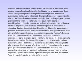 Pertanto ho ritenuto di non fornire alcuna definizione di emozione. Sono
rimasta piacevolmente colpita dalla facilità con cui la maggioranza degli
alunni ha saputo cogliere i molteplici sentimenti provati dallo stesso
personaggio nelle diverse situazioni. Trasferendoli poi nel proprio vissuto,
si sono resi immediatamente consapevoli del fatto che in ogni persona sono
presenti molte emozioni e che tutte sono egualmente degne di
considerazione. L’attività rappresenta un buon allenamento per sviluppare
le abilità empatiche, ma favorisce anche la capacità di considerare le
situazioni da diversi punti di vista. Considerato il fatto che a questa età il
pensiero infantile concreto è ancora caratterizzato dall’egocentrismo, devo
dire che le loro considerazioni sono state interessanti e “mature”. I disegni
sono stati abbastanza efficaci, nonostante sia emersa una scarsa
motivazione per il momento della coloritura. Ho trovato molto interessante
la storia Uno scricciolo di nome Nonimporta, che fa parte della collana
Erikson “Aiutare i bambini”. L’ autrice è una psicoterapeuta /insegnante
che si occupa di educazione affettiva a Londra. Personalmente ho trovato
poco gradevoli le illustrazioni, ma i bambini hanno ascoltato con
particolare attenzione la vicenda di un bambino che non riusciva mai ad
esprimere i propri stati d’animo e preferiva sempre dire “non mi importa”,
“non fa’ niente”, mentre in realtà soffriva molto.
 