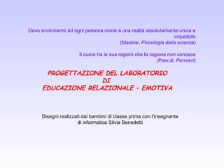 Devo avvicinarmi ad ogni persona come a una realtà assolutamente unica e
irripetibile
(Maslow, Psicologia della scienza)
Il cuore ha le sue ragioni che la ragione non conosce
(Pascal, Pensieri)
PROGETTAZIONE DEL LABORATORIO
DI
EDUCAZIONE RELAZIONALE – EMOTIVA
Disegni realizzati dai bambini di classe prima con l’insegnante
di informatica Silvia Benedetti
 
