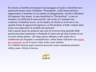 Ho chiesto ai bambini di disegnare il personaggio nel quale si identificavano :
pochissimi hanno scelto il bambino “Nonimporta”, molti hanno preferito
rappresentare il momento in cui assume un atteggiamento assertivo (Bambino
Mi Importa). Due alunni si sono identificati in “Picchioforte”: se per un
bambino con difficoltà di autocontrollo, tale scelta m’è sembrata una
conferma, la bambina invece mi ha stupito; mi chiedo se in lei non ci sia
qualche forma di aggressività repressa o se Picchioforte, il bullo violento della
storia, non rappresenti un modello da ammirare!
Solo a questo punto ho proposto una sorta di brainstorming partendo dalla
parola emozione/sentimento e chiedendo di citare tutti gli stati d’animo di cui
avevano sentito parlare : dal lungo elenco abbiamo scelto quelli che ci
sembravano più frequenti o esemplificativi; infine hanno realizzato una mappa
dei sentimenti in cui il cuore è stato scelto come simbolo:
Si è stabilito insieme quali emozioni potevano essere considerate primarie:
rabbia, paura, felicità, tristezza.
 