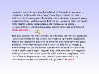In un altro momento sono state formulate delle domande per capire se le
emozioni si sentono solo con il “cuore” o se le percepiamo con tutto il
nostro corpo. E’ emerso prevedibilmente che le emozioni si possono vedere
esteriormente (nel volto) o sentire dentro di noi in qualche parte interna del
corpo (dentro la testa, nella pancia, nelle braccia o nelle gambe).
Ci siamo allora soffermati ad analizzare la mimica facciale utilizzando il
“gioco del mimo”.
Tutti gli alunni si sono molto divertiti ad indovinare nel volto dei compagni
l’emozione mimata, ma per alcuni è stato difficile riprodurre l’espressione
precisa. Ho suggerito di pensare a un evento in cui avevano provato quella
emozione. Non sempre ha funzionato, tuttavia l’obiettivo di rendere gli
alunni consapevoli del movimento volontario dei muscoli facciali e della
relativa importanza di saper “leggerli” negli altri, credo sia stato raggiunto
anche attraverso l’uso di una scheda in cui si dovevano completare i volti .
Ho affrontato le quattro emozioni primarie partendo da quella che
sicuramente è emersa essere come la più “gettonata”: la paura.
 
