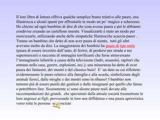 Il loro libro di lettura offriva qualche semplice brano relativo alle paure, una
filastrocca e alcuni spunti per affrontarle in modo un po’ magico e scherzoso.
Ho chiesto ad ogni bambino di dire di che cosa avesse paura e poi le abbiamo
condivise creando un cartellone murale. Visualizzarle è stato un modo per
esorcizzarle, utilizzando anche delle simpatiche filastrocche scaccia-paure .
Tranne un bambino che detto di non aver paura di niente, tutti gli altri
avevano molto da dire. La maggioranza dei bambini ha paure di tipo reale
(paura di essere investito dall’auto, di ferirsi, di perdersi per strada o nei
supermercati) e racconta di immagini terrificanti che forse attraversano
l’immaginario infantile a causa della televisione (ladri, assassini, rapitori che
entrano nelle case, guerre, esplosioni, ecc.); una minoranza ha detto di aver
paura dei fantasmi, dei mostri e del classico buio! E’ un dato su cui riflettere:
evidentemente le paure relative alla famiglia e alla scuola, simbolizzate dagli
animali feroci, dalle streghe e dai mostri sono in ribasso! I bambini non
temono più di essere puniti dai genitori o dalle insegnanti per quello che fanno
o potrebbero fare. Sicuramente ci sono alcune paure reali dovute alle
raccomandazioni dei grandi, che spaventati dalla attuale società trasmettono le
loro angosce ai figli, provocando in loro una diffidenza e una paura aprioristica
verso tutte le persone sconosciute
 