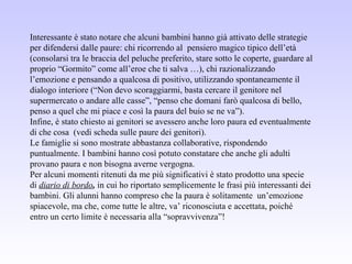 Interessante è stato notare che alcuni bambini hanno già attivato delle strategie
per difendersi dalle paure: chi ricorrendo al pensiero magico tipico dell’età
(consolarsi tra le braccia del peluche preferito, stare sotto le coperte, guardare al
proprio “Gormito” come all’eroe che ti salva …), chi razionalizzando
l’emozione e pensando a qualcosa di positivo, utilizzando spontaneamente il
dialogo interiore (“Non devo scoraggiarmi, basta cercare il genitore nel
supermercato o andare alle casse”, “penso che domani farò qualcosa di bello,
penso a quel che mi piace e così la paura del buio se ne va”).
Infine, è stato chiesto ai genitori se avessero anche loro paura ed eventualmente
di che cosa (vedi scheda sulle paure dei genitori).
Le famiglie si sono mostrate abbastanza collaborative, rispondendo
puntualmente. I bambini hanno così potuto constatare che anche gli adulti
provano paura e non bisogna averne vergogna.
Per alcuni momenti ritenuti da me più significativi è stato prodotto una specie
di diario di bordo, in cui ho riportato semplicemente le frasi più interessanti dei
bambini. Gli alunni hanno compreso che la paura è solitamente un’emozione
spiacevole, ma che, come tutte le altre, va’ riconosciuta e accettata, poiché
entro un certo limite è necessaria alla “sopravvivenza”!
 
