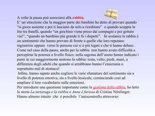 A volte la paura può associarsi alla rabbia.
E’ un’emozione che la maggior parte dei bambini ha detto di provare quando
“si gioca assieme e poi ti lasciano da solo a riordinare” o quando scoppia la
lite tra fratelli, quando “un giochino viene preso dai compagni e poi gettato
via!”, “quando un bambino più grande ti fa i dispetti”. In sostanza la rabbia è
un sentimento che hanno provato di fronte a quelle che loro reputano
ingiustizie oppure verso le persone cui si è più legati e che ti hanno deluso .
Come nel caso della paura, anche per la rabbia non hanno avuto difficoltà a
percepirne la potenza a livello fisico; nella sagoma dell’uomo hanno indicato i
punti in cui maggiormente sentono la rabbia: testa, volto, piedi, mani, a
differenza degli adulti che quando si arrabbiano hanno l’emicrania o
soprattutto mal di stomaco!
Infine, hanno saputo anche cogliere le varie sfumature del sentimento sia a
livello di potenza emotiva, sia a livello lessicale, cominciando così ad
ampliare il loro vocabolario sulle emozioni.
Per introdurre una questione importante come la gestione della rabbia, ho letto
la storia La tartaruga e la rabbia e Anna è furiosa di Cristine Nöstlinger.
Hanno almeno intuito che è possibile l’autocontrollo attraverso:
 