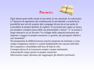 PREMESSA
Ogni alunno porta nella scuola la sua storia, le sue emozioni, le conoscenze
e l’intreccio di esperienze che costituiscono la sua identità: a scuola ha la
possibilità non solo di scoprire altri compagni diversi da sé ma anche di
consolidare la propria identità, di cogliere “le occasioni per capire se stesso,
per prendere consapevolezza delle sue potenzialità e risorse”. E’ la scuola il
luogo educativo in cui favorire “lo sviluppo delle capacità necessarie per
imparare a leggere le proprie emozioni e a gestirle, per perseguire obiettivi
non immediati.”
Nel programma di alfabetizzazione emotiva proposto da Goleman ci sono
cinque competenze emotive e sociali fondamentali che ciascun individuo
deve acquisire e consolidare nell’arco di tutta la vita:
Consapevolezza di sé (conoscere sempre i propri sentimenti)
Autocontrollo (saper gestire le proprie emozioni)
Motivazione (saper spronarsi per raggiungere gli obiettivi prefissati)
 