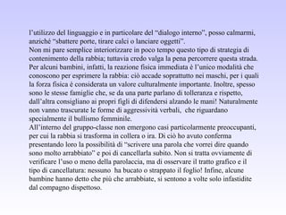 l’utilizzo del linguaggio e in particolare del “dialogo interno”, posso calmarmi,
anziché “sbattere porte, tirare calci o lanciare oggetti”.
Non mi pare semplice interiorizzare in poco tempo questo tipo di strategia di
contenimento della rabbia; tuttavia credo valga la pena percorrere questa strada.
Per alcuni bambini, infatti, la reazione fisica immediata è l’unico modalità che
conoscono per esprimere la rabbia: ciò accade soprattutto nei maschi, per i quali
la forza fisica è considerata un valore culturalmente importante. Inoltre, spesso
sono le stesse famiglie che, se da una parte parlano di tolleranza e rispetto,
dall’altra consigliano ai propri figli di difendersi alzando le mani! Naturalmente
non vanno trascurate le forme di aggressività verbali, che riguardano
specialmente il bullismo femminile.
All’interno del gruppo-classe non emergono casi particolarmente preoccupanti,
per cui la rabbia si trasforma in collera o ira. Di ciò ho avuto conferma
presentando loro la possibilità di “scrivere una parola che vorrei dire quando
sono molto arrabbiato” e poi di cancellarla subito. Non si tratta ovviamente di
verificare l’uso o meno della parolaccia, ma di osservare il tratto grafico e il
tipo di cancellatura: nessuno ha bucato o strappato il foglio! Infine, alcune
bambine hanno detto che più che arrabbiate, si sentono a volte solo infastidite
dal compagno dispettoso.
 