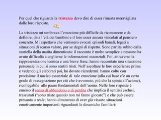 Per quel che riguarda la tristezza devo dire di esser rimasta meravigliata
dalle loro risposte.
La tristezza mi sembrava l’emozione più difficile da riconoscere e da
definire, data l’età dei bambini e il loro esser ancora vincolati al pensiero
concreto. Mi aspettavo che venissero evocati episodi banali, legati a
situazioni di scarso valore, pur se degni di rispetto. Sono partita subito dalla
storiella della matita dimenticata: il racconto è molto semplice e nessuno ha
avuto difficoltà a coglierne le informazioni essenziali. Poi, attraverso la
rappresentazione iconica e una breve frase, hanno raccontato una situazione
personale in cui si sono sentiti tristi. Nell’ascoltare le loro esperienze prima
e vedendo gli elaborati poi, ho dovuto ricredermi: hanno colto con
precisione il nucleo essenziale di tale emozione (alla cui base c’è un certo
grado di rassegnazione per ciò che è avvenuto, più che la spinta all’azione),
ricollegabile alle paure fondamentali dell’uomo. Nelle loro risposte è
emerso il senso di abbandono o di perdita che implica il sentirsi esclusi,
trascurati (“sono triste quando non mi fanno giocare”) e che può essere
presunta o reale; hanno dimostrato di aver già vissuto situazioni
emotivamente importanti riguardanti le dinamiche familiari:
 