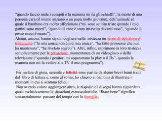 “quando faccio male i compiti e la mamma mi da gli schiaffi”, la morte di una
persona cara (il nonno anziano o un papà molto giovane), dell’animale al
quale il bambino era molto affezionato (“mi sono sentito triste quando i miei
gattini sono morti”, “quando il cane è stato investito davanti casa”, “quando il
pesce rosso è morto”).
Alcuni, ancora, hanno saputo cogliere nella tristezza un senso di delusione e
tradimento (“la mia amica non è più mia amica”, “ha fatto promesse che non
ha mantenuto”, “ha rivelato segreti”). Altri, infine, esprimono la loro tristezza
semplicemente per la privazione momentanea di un videogioco o della
televisione (“quando i genitori mi sequestrano la play o il Ds”, quando la
mamma non mi fa vedere alla TV il mio programma”).
Per parlare di gioia, serenità e felicità sono partita da alcuni brevi brani tratti
dal libro di lettura e, come al solito, ho chiesto ai bambini di illustrare i
momenti in cui si sentono felici.
Non avendo voluto aggiungere altro, le risposte e i disegni hanno riguardato
quasi esclusivamente le situazioni extrascolastiche. “Stare bene” significa
sostanzialmente passare del tempo con la famiglia:
 