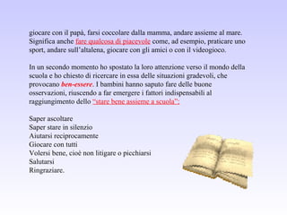 giocare con il papà, farsi coccolare dalla mamma, andare assieme al mare.
Significa anche fare qualcosa di piacevole come, ad esempio, praticare uno
sport, andare sull’altalena, giocare con gli amici o con il videogioco.
In un secondo momento ho spostato la loro attenzione verso il mondo della
scuola e ho chiesto di ricercare in essa delle situazioni gradevoli, che
provocano ben-essere. I bambini hanno saputo fare delle buone
osservazioni, riuscendo a far emergere i fattori indispensabili al
raggiungimento dello “stare bene assieme a scuola”:
Saper ascoltare
Saper stare in silenzio
Aiutarsi reciprocamente
Giocare con tutti
Volersi bene, cioè non litigare o picchiarsi
Salutarsi
Ringraziare.
 