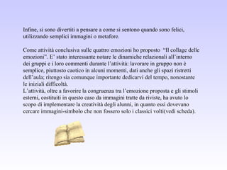 Infine, si sono divertiti a pensare a come si sentono quando sono felici,
utilizzando semplici immagini o metafore.
Come attività conclusiva sulle quattro emozioni ho proposto “Il collage delle
emozioni”. E’ stato interessante notare le dinamiche relazionali all’interno
dei gruppi e i loro commenti durante l’attività: lavorare in gruppo non è
semplice, piuttosto caotico in alcuni momenti, dati anche gli spazi ristretti
dell’aula; ritengo sia comunque importante dedicarvi del tempo, nonostante
le iniziali difficoltà.
L’attività, oltre a favorire la congruenza tra l’emozione proposta e gli stimoli
esterni, costituiti in questo caso da immagini tratte da riviste, ha avuto lo
scopo di implementare la creatività degli alunni, in quanto essi dovevano
cercare immagini-simbolo che non fossero solo i classici volti(vedi scheda).
 