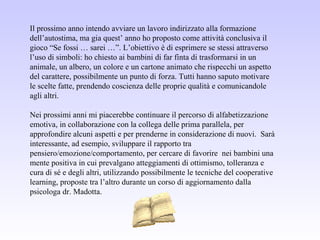 Il prossimo anno intendo avviare un lavoro indirizzato alla formazione
dell’autostima, ma gia quest’ anno ho proposto come attività conclusiva il
gioco “Se fossi … sarei …”. L’obiettivo è di esprimere se stessi attraverso
l’uso di simboli: ho chiesto ai bambini di far finta di trasformarsi in un
animale, un albero, un colore e un cartone animato che rispecchi un aspetto
del carattere, possibilmente un punto di forza. Tutti hanno saputo motivare
le scelte fatte, prendendo coscienza delle proprie qualità e comunicandole
agli altri.
Nei prossimi anni mi piacerebbe continuare il percorso di alfabetizzazione
emotiva, in collaborazione con la collega delle prima parallela, per
approfondire alcuni aspetti e per prenderne in considerazione di nuovi. Sarà
interessante, ad esempio, sviluppare il rapporto tra
pensiero/emozione/comportamento, per cercare di favorire nei bambini una
mente positiva in cui prevalgano atteggiamenti di ottimismo, tolleranza e
cura di sé e degli altri, utilizzando possibilmente le tecniche del cooperative
learning, proposte tra l’altro durante un corso di aggiornamento dalla
psicologa dr. Madotta.
 