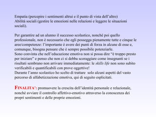 Empatia (percepire i sentimenti altrui e il punto di vista dell’altro)
Abilità sociali (gestire le emozioni nelle relazioni e leggere le situazioni
sociali).
Per garantire ad un alunno il successo scolastico, nonché poi quello
professionale, non è necessario che egli possegga pienamente tutte e cinque le
aree/competenze: l’importante è avere dei punti di forza in alcune di esse e,
comunque, bisogna pensare che è sempre possibile potenziarle.
Sono convinta che nell’educazione emotiva non si possa dire “è troppo presto
per iniziare” e penso che non ci si debba scoraggiare come insegnanti se i
risultati sembrano non arrivare immediatamente: le skills life non sono subito
verificabili e quantificabili con prove oggettive!
Durante l’anno scolastico ho scelto di trattare solo alcuni aspetti del vasto
percorso di alfabetizzazione emotiva, qui di seguito esplicitati.
FINALITA’: promuovere la crescita dell’identità personale e relazionale,
nonché avviare il controllo affettivo-emotivo attraverso la conoscenza dei
propri sentimenti e delle proprie emozioni.
 