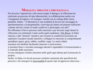 MODALITA’ DIDATTICA PRIVILEGIATA:
Per favorire l’operatività e allo stesso tempo il dialogo e la riflessione ho
realizzato un percorso di tipo laboratoriale, in collaborazione anche con
l’insegnante di inglese e di sostegno, nonché con la collega della classe
parallela. Infatti, “ il laboratorio è una modalità di lavoro che incoraggia la
sperimentazione e la progettualità, coinvolge gli alunni nel pensare-realizzare-
valutare attività vissute in modo condiviso e partecipato con altri”.
Per affrontare il breve percorso sulle emozioni e per favorire negli alunni la
riflessione sui sentimenti è stato scelto quale mediatore, Filo Rosso, la fiaba
classica o altri “pretesti” narrativi, per ricreare le condizioni necessarie ad
esprimere il proprio mondo interiore e collegare le emozioni ai comportamenti
quotidiani: paure, gioie, rabbie, conflitti, sogni. Le storie infatti
suscitano nei bambini facilmente interesse e motivazione;
si prestano bene a veicolare messaggi educativi riguardanti il riconoscimento e
il controllo delle emozioni;
in esse emergono svariate emozioni nelle quali ogni alunno può riconoscere le
proprie.
Inoltre, la fiaba e le favole possono conferire unitarietà alla specificità del
percorso e far emergere la trasversalità di questo tipo di approccio attraverso :
 