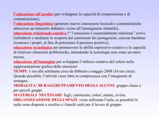 l’educazione all’ascolto (per sviluppare le capacità di comprensione e di
comunicazione),
l’educazione linguistica (generare nuove conoscenze lessicali o contenutistiche
attraverso un itinerario didattico vicino all’immaginario infantile),
educazione relazionale-emotiva (“ l’emozione è essenzialmente relazione” scrive
Galimberti e mediante la scoperta dei sentimenti dei protagonisti, ciascun bambino
riconosce i propri, al fine di potenziare il pensiero positivo),
educazione tecnologica per promuovere le abilità espressivo-creative e le capacità
di risolvere situazioni problemiche, intendendo la tecnologia non come un mero
mezzo,
educazione all’immagine per sviluppare l’utilizzo creativo del colore nella
rappresentazione grafica delle emozioni
TEMPI: 1 ora alla settimana circa da febbraio a maggio 2008 (16 ore circa).
Quando possibile, l’attività viene fatta in compresenza con l’insegnante di
sostegno.
MODALITA’ DI RAGGRUPPAMENTO DEGLI ALUNNI: gruppo classe e
per piccoli gruppi.
MATERIALI NECESSARI: fogli, cartoncino, colori, matite, riviste.
ORGANIZZAZIONE DEGLI SPAZI: viene utilizzata l’aula; se possibile le
sedie sono disposte a cerchio e i banchi uniti per il lavoro di gruppo.
 