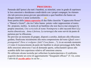PROCEDURA
Partendo dall’ipotesi che tutti i bambini, se stimolati, sono in grado di esprimere
le loro emozioni e desiderano condividerle con i propri compagni, ho ritenuto
che tale percorso possa giovare specialmente a quei bambini che hanno un
disagio emotivo o ansie scolastiche.
Sono partita dalla lettura espressiva di due fiabe classiche “Cappuccetto Rosso”
e “Hansel e Gretel”, che tra l’altro hanno potuto veder rappresentate al teatro.
Ho proposto, inoltre, la storia di un bambino che non faceva mai emergere le
proprie emozioni, Uno scricciolo di nome Nonimporta o altri racconti brevi (La
matita dimenticata, Anna è furiosa, La tartaruga) che sono serviti da punto di
partenza per la riflessione.
Ho previsto un momento di gruppo, disposti a cerchio, dedicato alla riflessione
guidata, finalizzata inizialmente alla mera comprensione del testo (Quali sono i
protagonisti? Dove si svolgono i fatti? Cosa fanno…?); in un secondo momento
c’è stato il riconoscimento da parte dei bambini in alcuni personaggi delle fiabe
delle emozioni attraverso l’uso di domande aperte, sollecitandoli spesso allo
scambio delle loro esperienze relative all’emozione emersa.
Ho utilizzato alcune tecniche per sollecitare la partecipazione e il confronto,
acquisite durante un corso di aggiornamento “Insegnanti efficaci” (T. G), come
l’attività di ascolto attivo in cui ho …
 