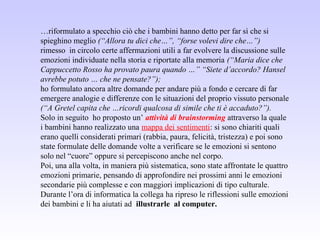 …riformulato a specchio ciò che i bambini hanno detto per far sì che si
spieghino meglio (“Allora tu dici che…”, “forse volevi dire che…”)
rimesso in circolo certe affermazioni utili a far evolvere la discussione sulle
emozioni individuate nella storia e riportate alla memoria (“Maria dice che
Cappuccetto Rosso ha provato paura quando …” “Siete d’accordo? Hansel
avrebbe potuto … che ne pensate?”);
ho formulato ancora altre domande per andare più a fondo e cercare di far
emergere analogie e differenze con le situazioni del proprio vissuto personale
(“A Gretel capita che …ricordi qualcosa di simile che ti è accaduto?”).
Solo in seguito ho proposto un’ attività di brainstorming attraverso la quale
i bambini hanno realizzato una mappa dei sentimenti: si sono chiariti quali
erano quelli considerati primari (rabbia, paura, felicità, tristezza) e poi sono
state formulate delle domande volte a verificare se le emozioni si sentono
solo nel “cuore” oppure si percepiscono anche nel corpo.
Poi, una alla volta, in maniera più sistematica, sono state affrontate le quattro
emozioni primarie, pensando di approfondire nei prossimi anni le emozioni
secondarie più complesse e con maggiori implicazioni di tipo culturale.
Durante l’ora di informatica la collega ha ripreso le riflessioni sulle emozioni
dei bambini e li ha aiutati ad illustrarle al computer.
 