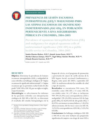 Revista Colombiana de Obstetricia y Ginecología Vol. 59 No. 2 • 2008 • (124-130)

                             Revisión de tema
                             invEstiGaCión oriGinal

                            PREVALENCIA DE LESIÓN ESCAMOSA
                            INTRAEPITELIAL (LEI) Y MALIGNIDAD PARA
                            LAS ATIPIAS ESCAMOSAS DE SIGNIFICADO
                            INDETERMINADO (ASC-US), EN POBLACIÓN
                            PERTENECIENTE A UNA ASEGURADORA
                            PÚBLICA EN COLOMBIA, 2004-2005
                            Prevalence of squamous intraepithelial lesion (SIL)
                            and malignancy for atypical squamous cells of
                            undetermined significance (ASC-US) in a public
                            health service in Colombia, 2004-2005
                            Sandra Huertas-Pacheco, M.D.*, Jinneth Acosta-Forero, M.D.**,
                            Martha Cabarcas-Santoya, M.D.**, Ángel Yobany Sánchez-Merchán, M.D.**,
                            Orlando Ricaurte-Guerrero, M.D.***
                            Recibido: noviembre 7/07 - Aceptado: mayo 20/08.




RESUMEN                                                                               biopsia de cérvix, en el programa de promoción
Objetivo: determinar la prevalencia de lesiones                                       y prevención de cáncer de cuello uterino de la
escamosas intraepiteliales (LEI) y malignidad de                                      EPS Seguro Social, seccional Cundinamarca y
casos referidos con hallazgos citológicos de “atipias                                 Bogotá, entre junio del 2004 y septiembre del
escamosas de significado indeterminado” o “atipias                                    2005. Se analizaron además las variables de edad
escamosas que no permiten excluir lesión de alto                                      y tipo de muestra.
grado” (ASC-US o ASC-H, por sus siglas en inglés,                                     Resultados: se encontraron 944 casos, 931
respectivamente).                                                                     remitidos como ASC-US y 13 como ASC-H,
Metodología: se seleccionaron los informes                                            con edades entre 16 y 87 años; se incluyeron
de las pacientes referidas con interpretación                                         939: 294 (31,3%) casos correspondieron a LEI o
citológica de ASC-US o ASC-H y se determinó                                           malignidad: 228 (24,28%) tuvieron LEI de bajo
el resultado del estudio histopatológico de la                                        grado (BG), 62 (6,6%) LEI de alto grado (AG), 3
                                                                                      (0,32%) carcinomas escamocelulares y 1 (0,11%)
*  Residente IV año especialidad en Patología Anatómica y Clínica. Bogotá,            adenocarcinoma. De los trece casos con ASC-H,
   Colombia.
** Especialista en Patología, Profesor(a) Asociado(a). Grupo de Patología             3 (23,1%) correspondieron a LEI-AG y 3 (23,1%)
   Molecular. Departamento de Patología. Facultad de Medicina.
   Universidad Nacional de Colombia, Bogotá, Colombia.
                                                                                      LEI-BG.
** Especialista en Patología, Profesor Asociado. Grupo de Patología                   Conclusiones: los hallazgos citológicos ASC-US
   Molecular. Departamento de Patología. Facultad de Medicina.
   Universidad Nacional de Colombia, Bogotá, Colombia.                                o ASC-H en esta serie incluyen una proporción
   Correo electrónico: oricaurteg@unal.edu.co                                         significativa de mujeres con riesgo de tener LEI o
 