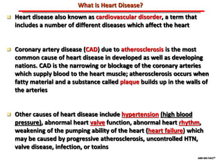 ABB MD FACC©
What is Heart Disease?
 Heart disease also known as cardiovascular disorder, a term that
includes a number of different diseases which affect the heart
 Coronary artery disease (CAD) due to atherosclerosis is the most
common cause of heart disease in developed as well as developing
nations. CAD is the narrowing or blockage of the coronary arteries
which supply blood to the heart muscle; atherosclerosis occurs when
fatty material and a substance called plaque builds up in the walls of
the arteries
 Other causes of heart disease include hypertension (high blood
pressure), abnormal heart valve function, abnormal heart rhythm,
weakening of the pumping ability of the heart (heart failure) which
may be caused by progressive atherosclerosis, uncontrolled HTN,
valve disease, infection, or toxins
 