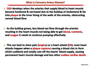 ABB MD FACC©
What is Coronary Artery Disease?
 CAD develops when the arteries that supply blood to heart muscle
become hardened & narrowed due to the buildup of cholesterol & fat
into plaque in the inner lining of the walls of the arteries, obstructing
normal blood flow
 As the buildup grows, less blood can flow through the arteries
resulting in the heart muscle not being able to get blood, nutrients,
and oxygen it needs to continue pumping effectively
 This can lead to chest pain (angina) or a heart attack (MI); most heart
attacks happen when a plaque ruptures causing a blood clot to form
which suddenly and totally cuts off the hearts' blood supply, causing
permanent heart muscle damage and less often sudden cardiac death.
 
